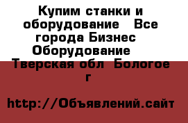 Купим станки и оборудование - Все города Бизнес » Оборудование   . Тверская обл.,Бологое г.